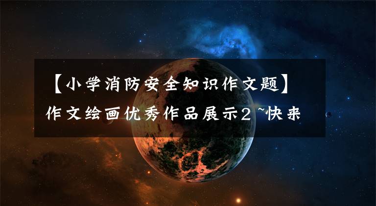 【小学消防安全知识作文题】作文绘画优秀作品展示2 ~快来看看孩子们眼中的消防吧。