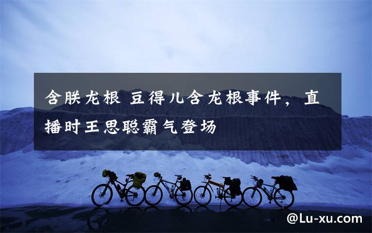 含朕龙根 豆得儿含龙根事件,直播时王思聪霸气登场