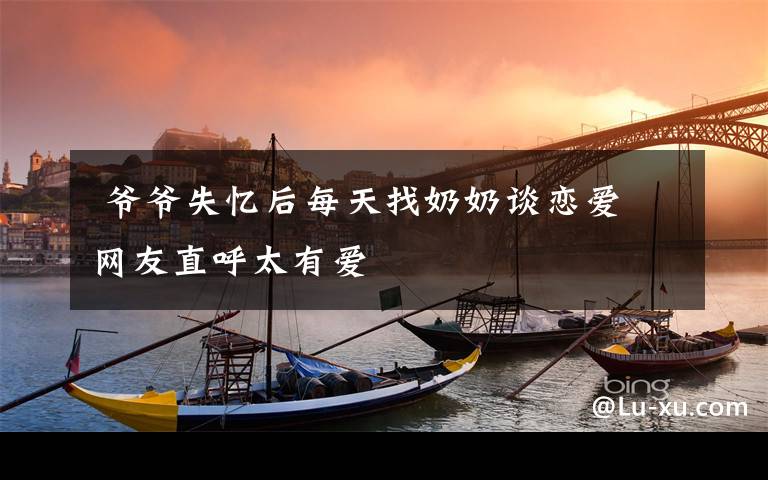 爷爷失忆后每天找奶奶谈恋爱 网友直呼太有爱