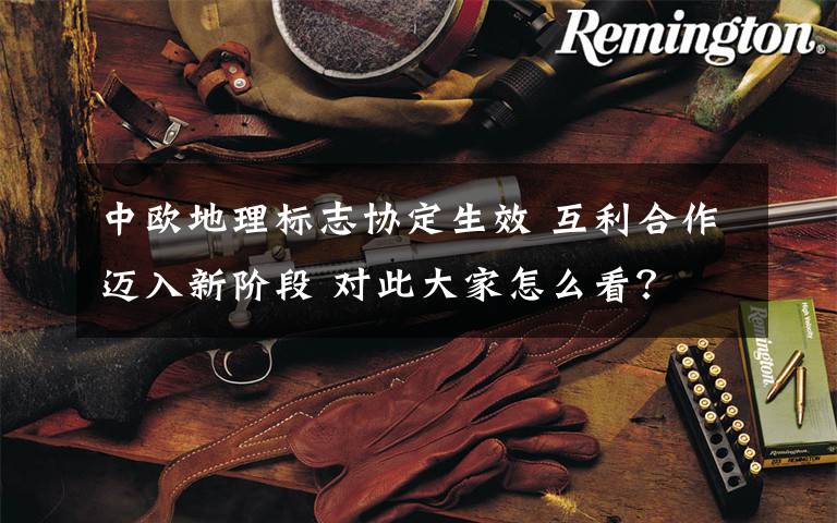 中欧地理标志协定生效 互利合作迈入新阶段 对此大家怎么看?