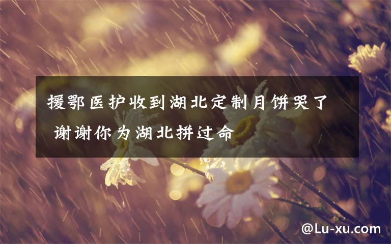 援鄂医护收到湖北定制月饼哭了 谢谢你为湖北拼过命