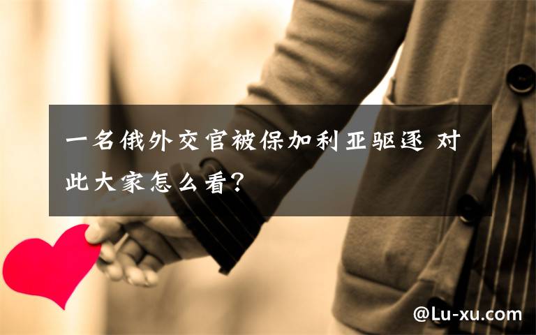 一名俄外交官被保加利亚驱逐 对此大家怎么看?