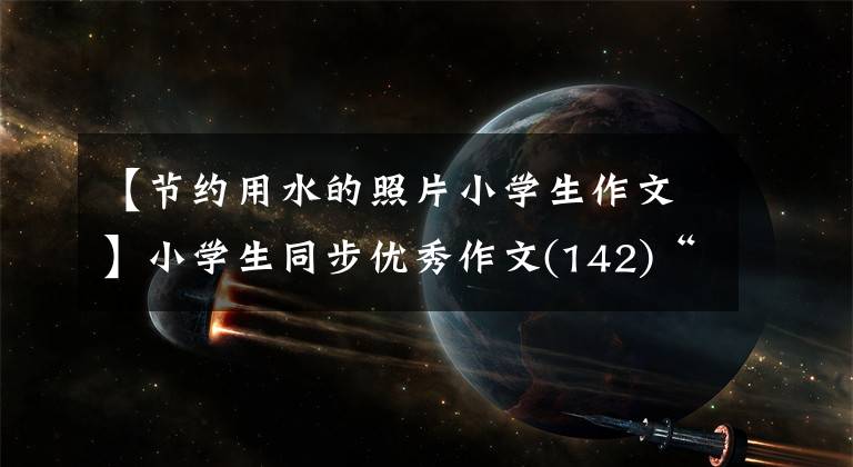 【节约用水的照片小学生作文】小学生同步优秀作文(142)“节能环保”提案