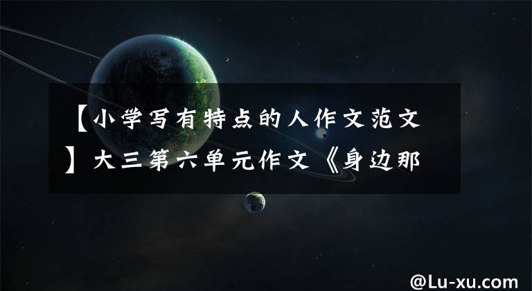 【小学写有特点的人作文范文】大三第六单元作文《身边那些有特点的人》怎么写?把握好四个部分