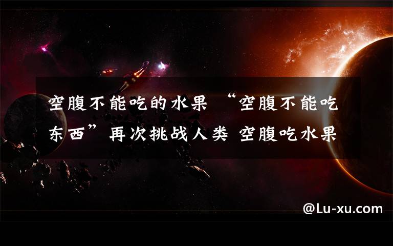 空腹不能吃的水果 “空腹不能吃东西”再次挑战人类 空腹吃水果到底有没有问题?