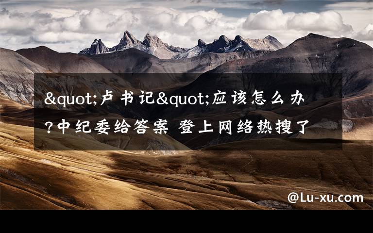 "卢书记"应该怎么办?中纪委给答案 登上网络热搜了!