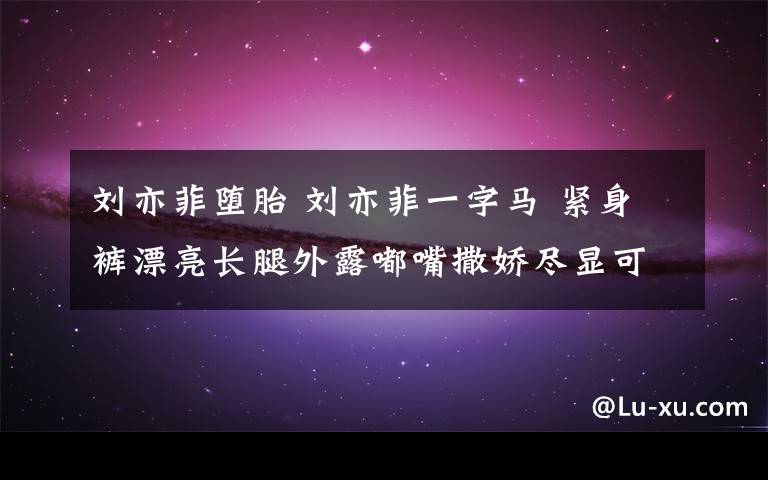 刘亦菲堕胎 刘亦菲一字马 紧身裤漂亮长腿外露嘟嘴撒娇尽显可爱