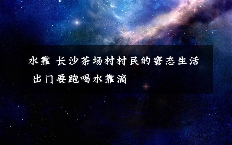 水靠 长沙茶场村村民的窘态生活 出门要跑喝水靠滴