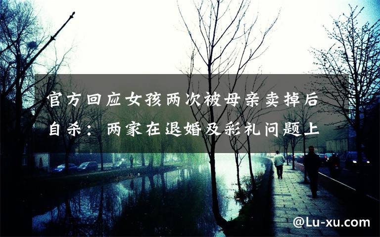 官方回应女孩两次被母亲卖掉后自杀:两家在退婚及彩礼问题上未达成一致 具体是什么情况?