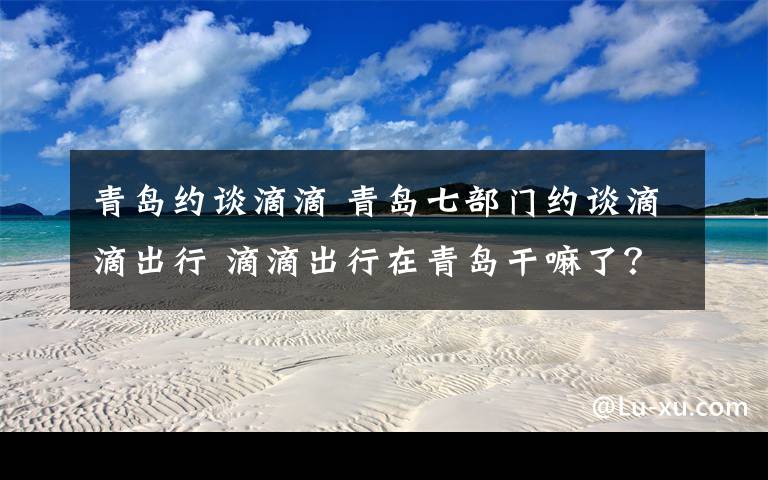 青岛约谈滴滴 青岛七部门约谈滴滴出行 滴滴出行在青岛干嘛了?