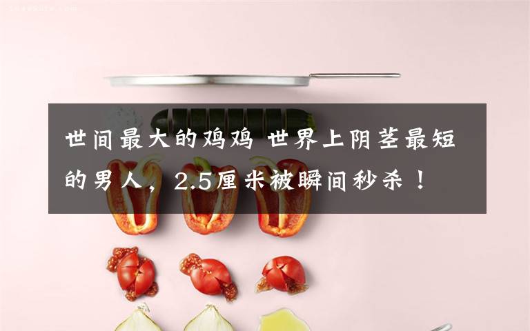 世间最大的鸡鸡 世界上阴茎最短的男人,2.5厘米被瞬间秒杀!