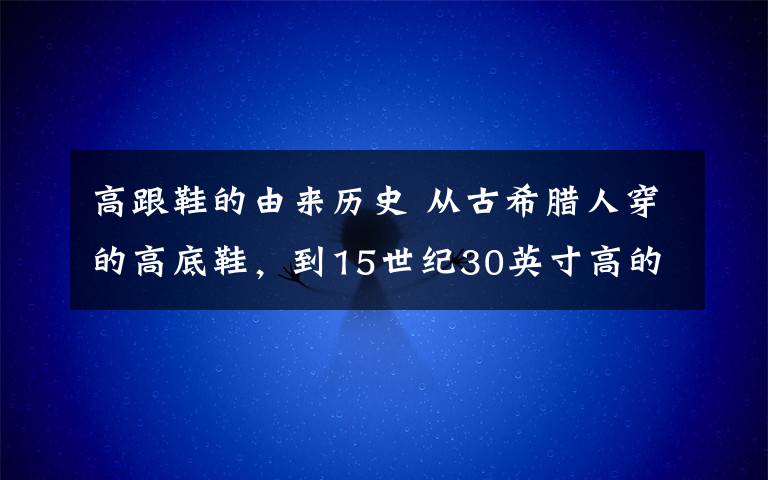高跟鞋的由来历史 从古希腊人穿的高底鞋，到15世纪30英寸高的鞋，再到凯莉·布莱德肖（CarrieBradshaw）的莫罗·伯拉尼克高跟鞋（ManoloBlahniks）：揭秘高跟鞋5,000年历史