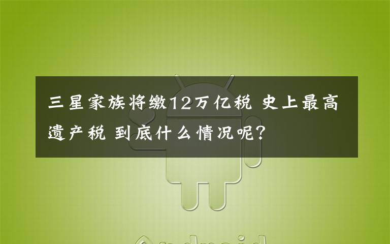 三星家族将缴12万亿税 史上最高遗产税 到底什么情况呢?