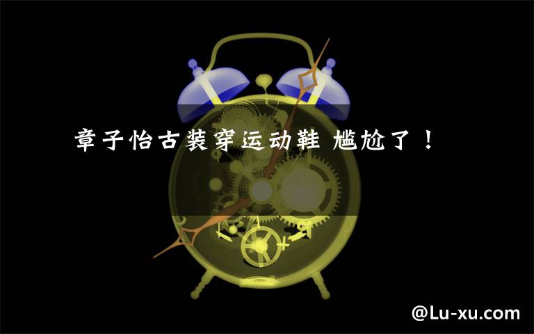 章子怡古装穿运动鞋 尴尬了!