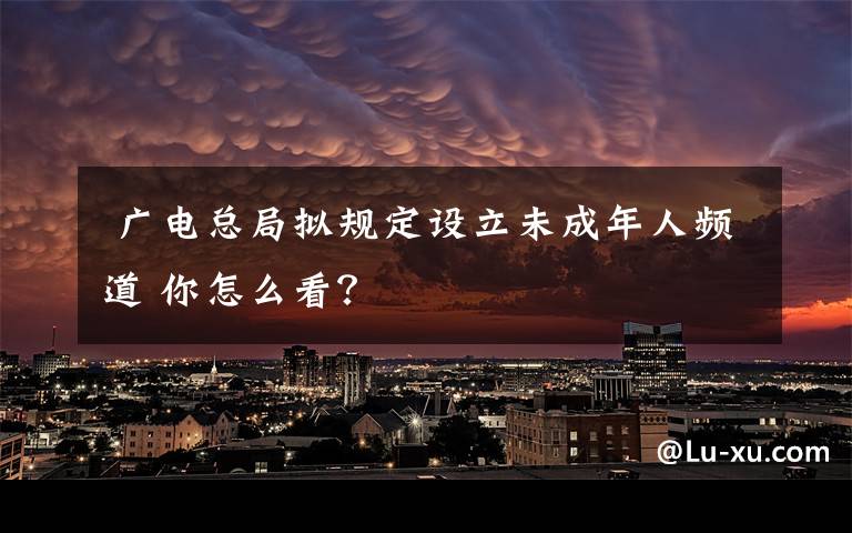  广电总局拟规定设立未成年人频道 你怎么看？