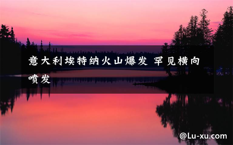 意大利埃特纳火山爆发 罕见横向喷发