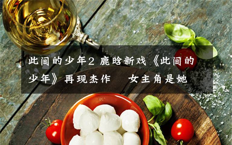 此间的少年2 鹿晗新戏《此间的少年》再现杰作    女主角是她