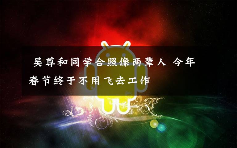  吴尊和同学合照像两辈人 今年春节终于不用飞去工作