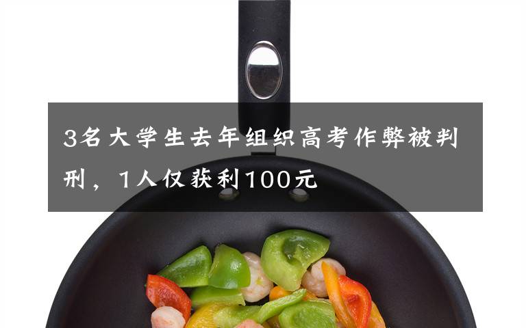3名大学生去年组织高考作弊被判刑，1人仅获利100元