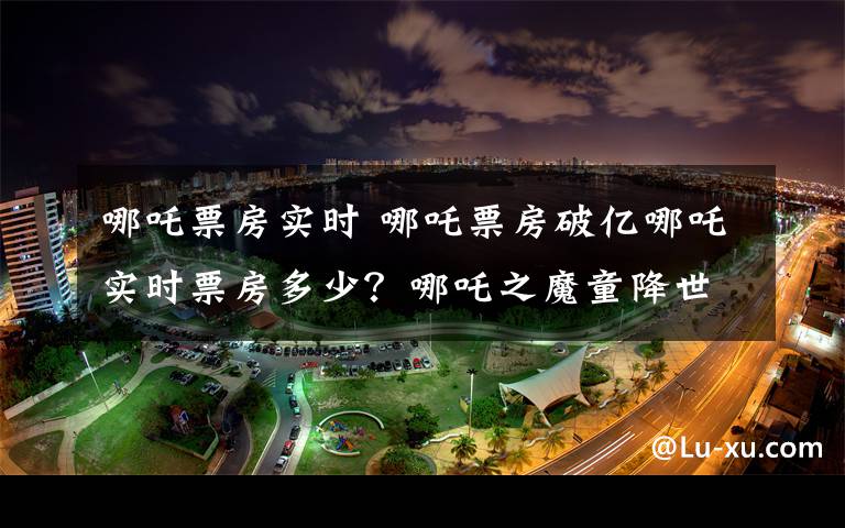 哪吒票房实时 哪吒票房破亿哪吒实时票房多少？哪吒之魔童降世票房破2.64亿及最终票房多少