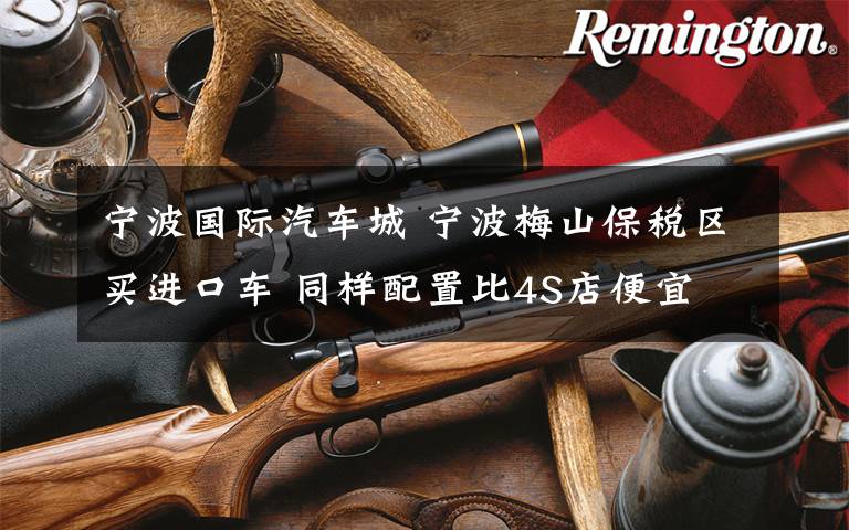 宁波国际汽车城 宁波梅山保税区买进口车 同样配置比4S店便宜