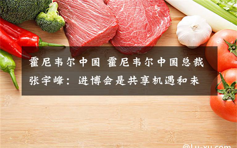 霍尼韦尔中国 霍尼韦尔中国总裁张宇峰:进博会是共享机遇和未来的全球性平台