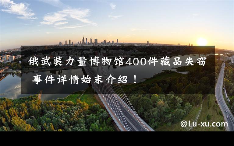 俄武装力量博物馆400件藏品失窃 事件详情始末介绍！