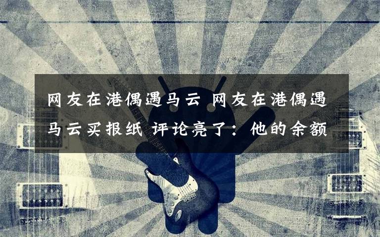 网友在港偶遇马云 网友在港偶遇马云买报纸 评论亮了:他的余额,恐怕计算器都显示不出来