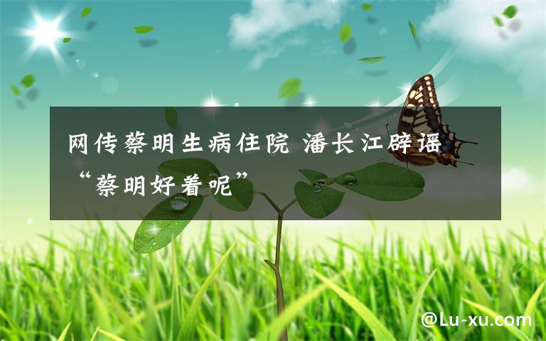 网传蔡明生病住院 潘长江辟谣 “蔡明好着呢”