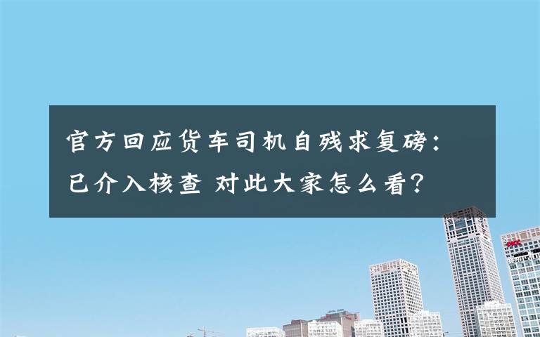 官方回应货车司机自残求复磅:已介入核查 对此大家怎么看?
