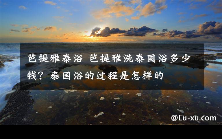 芭提雅泰浴 芭提雅洗泰国浴多少钱?泰国浴的过程是怎样的
