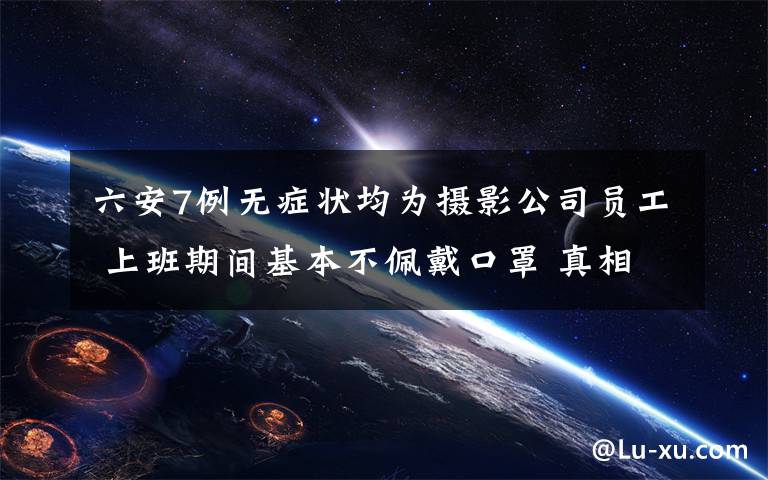 六安7例无症状均为摄影公司员工 上班期间基本不佩戴口罩 真相原来是这样！