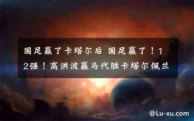 国足赢了卡塔尔后 国足赢了!12强!高洪波赢马代胜卡塔尔佩兰下岗有点冤?