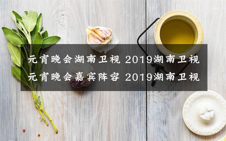 元宵晚会湖南卫视 2019湖南卫视元宵晚会嘉宾阵容 2019湖南卫视元宵晚会节目单