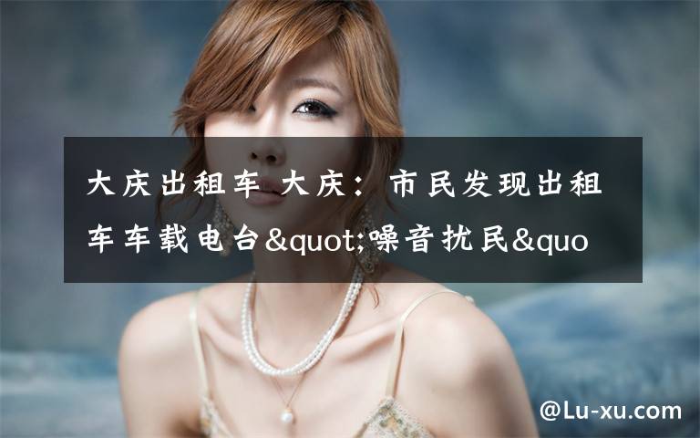 大庆出租车 大庆:市民发现出租车车载电台"噪音扰民"可举报