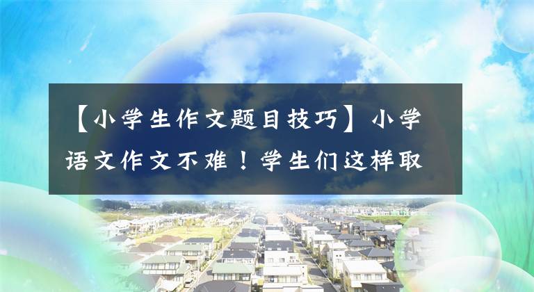 【小学生作文题目技巧】小学语文作文不难!学生们这样取作文题目,画画画龙点睛,老师给了高分