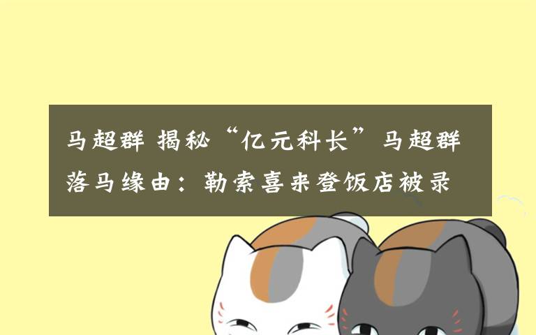 马超群 揭秘“亿元科长”马超群落马缘由:勒索喜来登饭店被录音