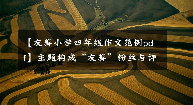 【友善小学四年级作文范例pdf】主题构成“友善”粉丝与评论：友善