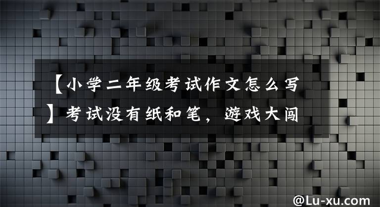 【小学二年级考试作文怎么写】考试没有纸和笔，游戏大闯关！青岛“双降”后第一次期末考试，小学一、二年级的评价内容很有创意