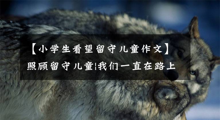 【小学生看望留守儿童作文】照顾留守儿童|我们一直在路上(陇南篇)