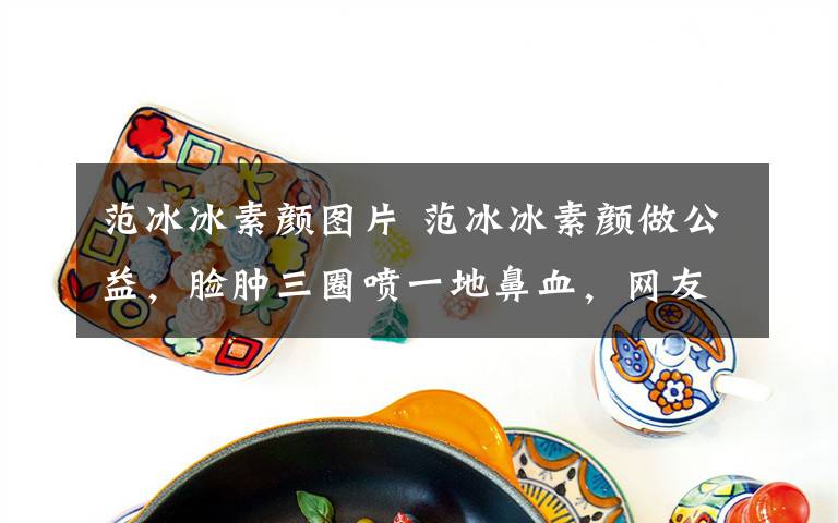 范冰冰素颜图片 范冰冰素颜做公益,脸肿三圈喷一地鼻血,网友却更关心另一件事