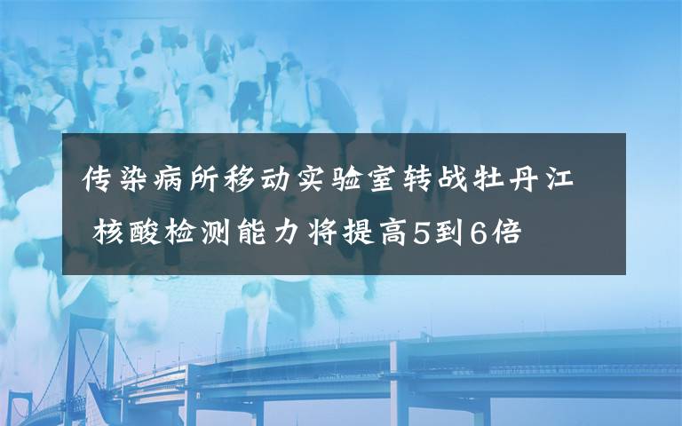 传染病所移动实验室转战牡丹江 核酸检测能力将提高5到6倍