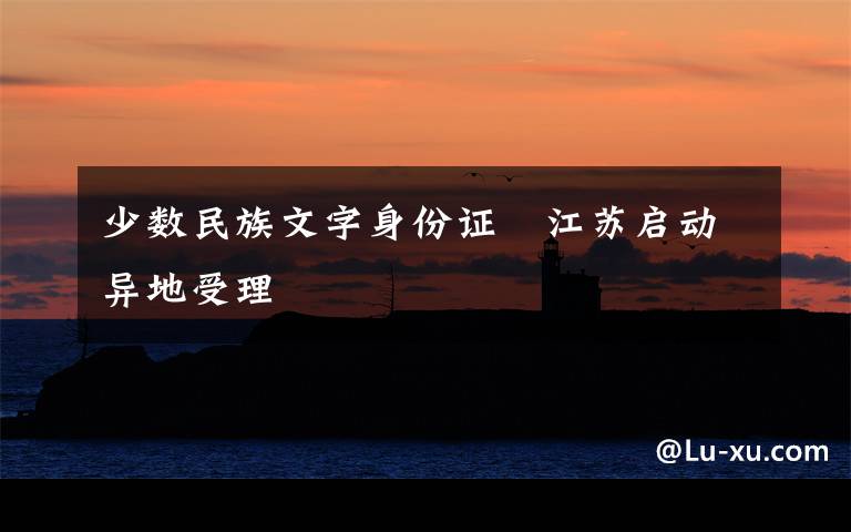 少数民族文字身份证 江苏启动异地受理