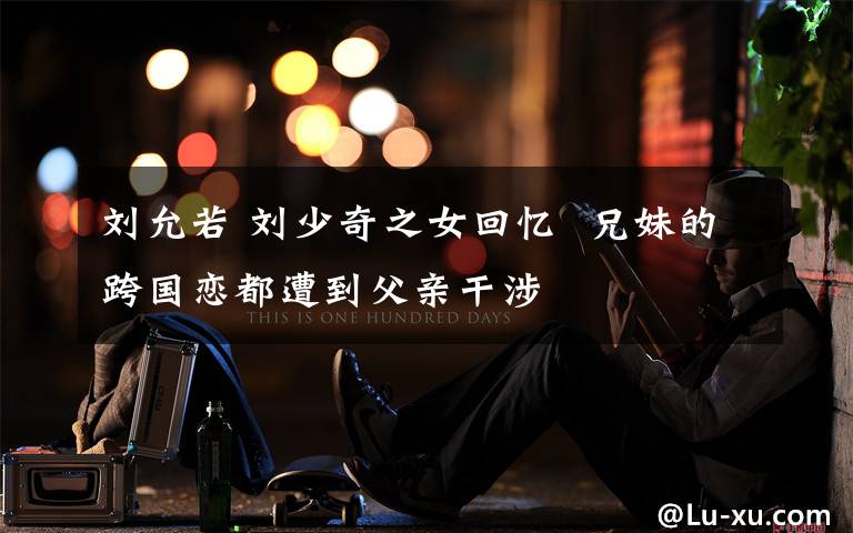 刘允若 刘少奇之女回忆 兄妹的跨国恋都遭到父亲干涉