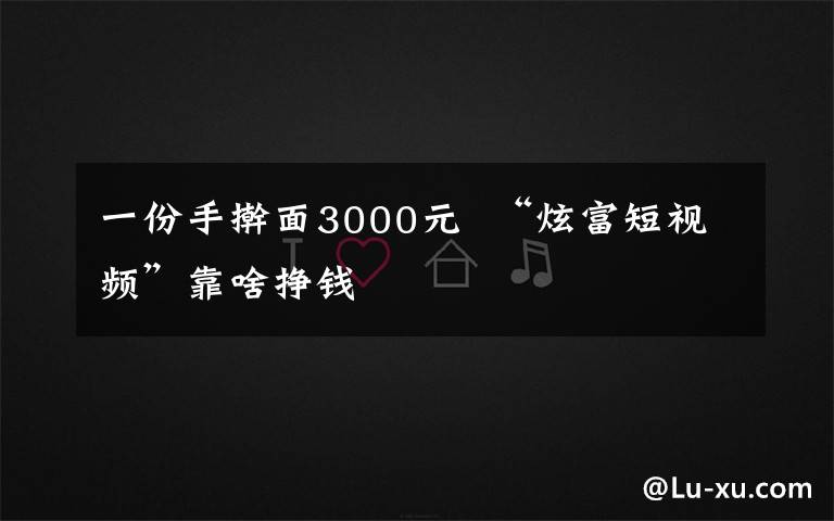 一份手擀面3000元  “炫富短视频”靠啥挣钱