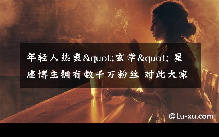 年轻人热衷"玄学" 星座博主拥有数千万粉丝 对此大家怎么看?