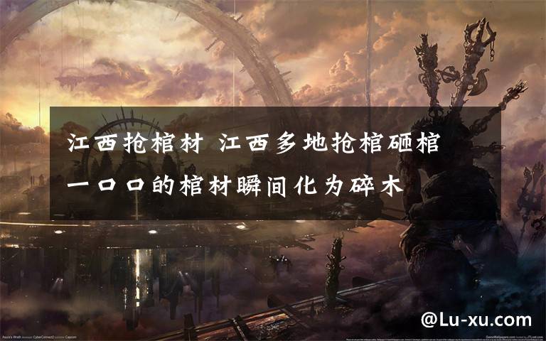 江西抢棺材 江西多地抢棺砸棺 一口口的棺材瞬间化为碎木