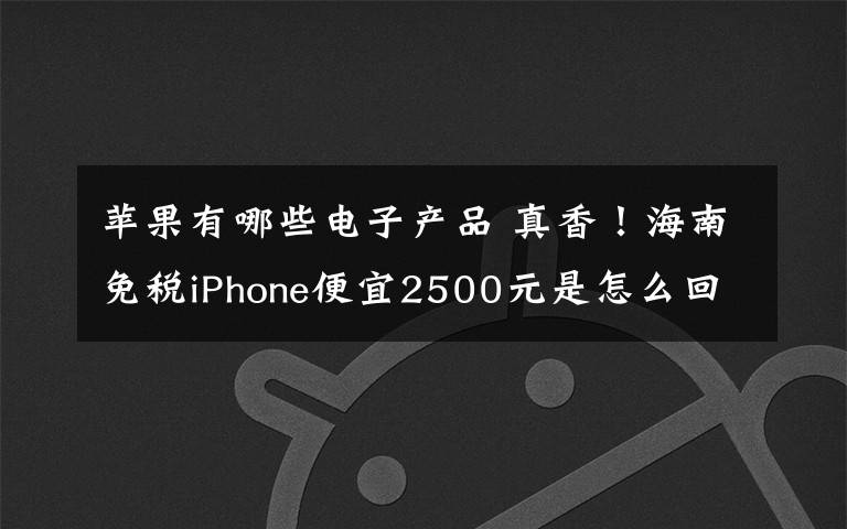 苹果有哪些电子产品 真香!海南免税iPhone便宜2500元是怎么回事?还有哪些电子产品搞活动?