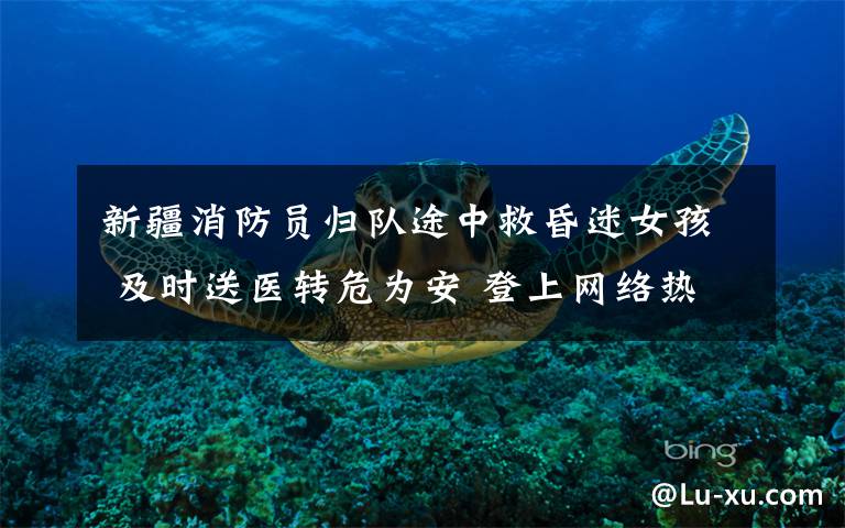 新疆消防员归队途中救昏迷女孩 及时送医转危为安 登上网络热搜了!