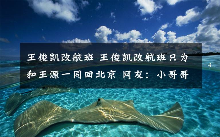 王俊凯改航班 王俊凯改航班只为和王源一同回北京 网友:小哥哥太暖心!